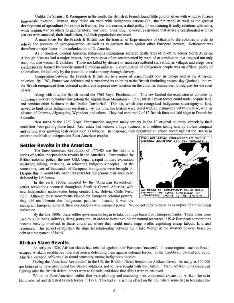 Unlike the Spanish & Portuguese in the south, the British & French found litle gold or silver with which to finance large-scale invasion. Instead, they relied on trade with Indigenous nations (ic., the fur trade) as well as the gradual development of agriculture for export to Europe. For this reason, a dual policy of maintaining friendly relations with some, while waging war on others to gain territory, was used. Over time, however, even those that actively collaborated with the settlers were attacked, their lands taken, and their populations enslaved.  ‘A main focus for the French & British was the transfer of large numbers of citizens to the colonies in order to relieve the pressure of over-population, as well as to garrison them against other European powers. ~Settlement was  therefore a major factor in the colonization of N. America.  As in South & Central America, Indigenous populations suffered death rates of 90-95 % across North America. Although diseases had a major impact, they were most often accompanied by wars of extermination that targeted not only men, but also women & children. Those not killed by disease or massacre suffered starvation, as villages and crops were systematically bumed by heavily armed European militias. Extermination of Indigenous people was an offcial policy of colonialism, imited only by the potential to make money through slavery.  ‘Competition between the French & British led to a series of wars, fought both in Europe and in the American colonies. By 1763, France was defeated and surrendered its colonies to the British (including present-day Quebec). In tum, the British reorganized their colonial system and imposed new taxation on the colonies themselves, to help pay for the costs of war.  Along with this, the British issued the 1763 Royal Proclamation. This law limited the expansion of colonies by imposing a western boundary line (along the Appalachian Mountains). Only British Crown forces could trade, acquire land, and conduct other business in the ‘Indian Territories’. This act, which also recognized Indigenous sovereignty to land, served to limit some Indigenous resistance. At the time, the British were faced with an insurgency led by Pontiac, with an alliance of Ottawas, Algonquins, Wyandots, and others. They had captured 9 of 12 British forts and laid siege to Detroit for 6 months.  New taxes & the 1763 Royal Proclamation angered many settlers in the 13 original coloni exclusion from gaining more land. Real estate had become a huge business, with settlers t and selling it or growing cash crops such as tobacco. In response, they organized an armed revolt against the British in order to establish an independent Euro-American empire.  especially their  THE 1763 AGVAL PROCLAMATION SET A WESTERn BounbARY FOR ALL SETLERS-..  Settler Revolts in the Americas  The Euro-American Revolution of 1775-83 was the first in a sries of setler independence revolts in the Americas.” Unrestrained by British colonial policy, the new USA began a rapid military expansion westward, killing, enslaving, or relocating Indigenous peoples. Al the same time, tens of thousands of European immigranis wer brought in Despite thi, it would take over 100 years for Indigenous resistance to be defeated by US forces.  In the carly 1800s, inspired by the ‘American Revolution’, settlr revolutions oceured throughout South & Central America, with new independent nation-states being created (ic., Bolivia, Chile, Peru, | [ 142 72A0E 2%, SEMLEMENT couid occuR ctc). Although these movemens kicked out European colonial powers, | |N2/Cénous  t anos 7o s 8ATisH... they did not liberate the Indigenous peoples.  Instead, it was the immigrant European elites & their descendents who assumed power. We do not refe to these as examples of anti-colonial resistance.  By the late 1800, these setter governments began to take out huge loans from European banks, These loans were used to build roads, railways, dams, ports,etc., in order to better exploit the natural resources. US & European corporations became heavily involved in these counties, where they could make huge profits exploiting cheap labour, land and resources. This period siablished the imperial relationship between the “Third World” & the Western powers, based on debt and repayment of loans.  Afrikan Slave Revolts ‘As early as 1526, Afrikan slaves had rebelled against their European ‘masters’. In some regions, such as Brazil, escaped Afrikans established liberated zones, defending them against colonial forces. In the Caribbean, Central and South  America, escaped Afrikans also found sanctuary among Indigenous peoples. During the *American Revolution’ in the US, the British offered freedom to Afrikan slaves. As many as 100,000  are believed to have abandoned the slave-plantations and to have fought with the British. Many Afrikan units continued fighting after the British defeat, others went to Canada, and those that didn’t were re-enslaved. ‘While the Euro-American settler elite were planning and executing their continental expansion, Afrikan slaves in  Hait rebelled and defeated French forces in 1791, This had an alarming effect on the US, where some began o realize the  6 
